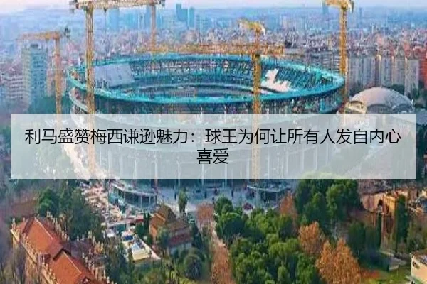 利马盛赞梅西谦逊魅力：球王为何让所有人发自内心喜爱
